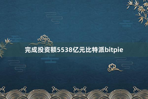 完成投资额5538亿元比特派bitpie