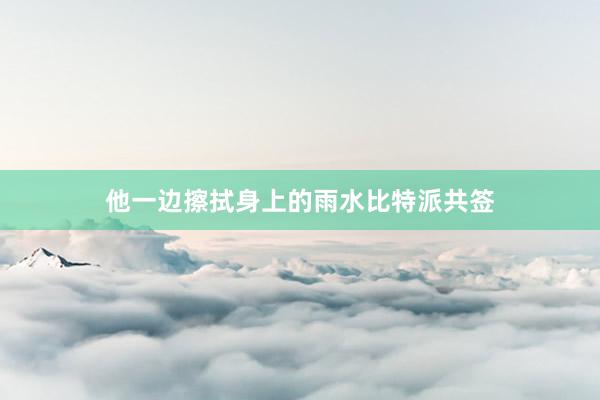 他一边擦拭身上的雨水比特派共签