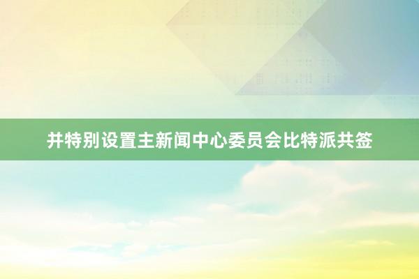 并特别设置主新闻中心委员会比特派共签