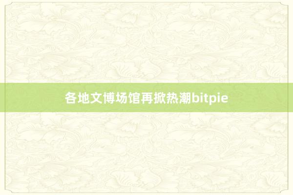 各地文博场馆再掀热潮bitpie