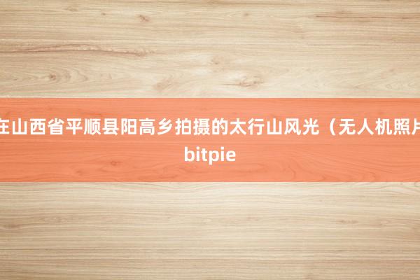 在山西省平顺县阳高乡拍摄的太行山风光（无人机照片bitpie